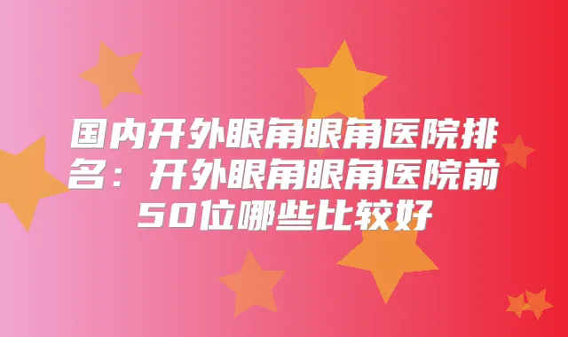 国内开外眼角眼角医院排名:开外眼角眼角医院前50位哪些比较好