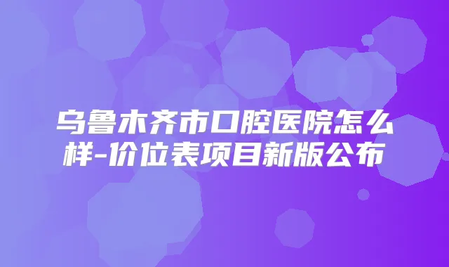 乌鲁木齐市口腔医院怎么样-价位表项目新版公布