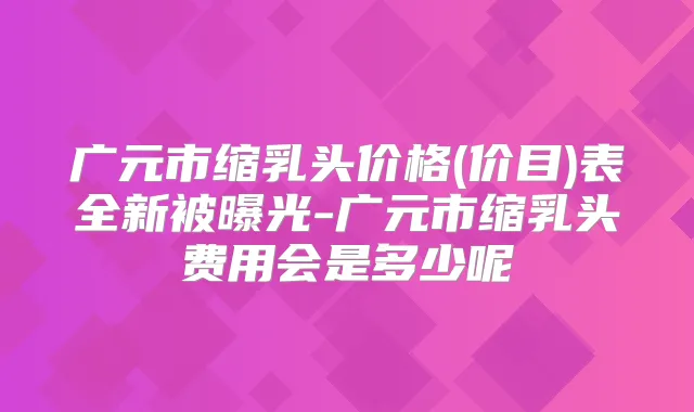广元市缩乳头价格(价目)表全新被曝光-广元市缩乳头费用会是多少呢