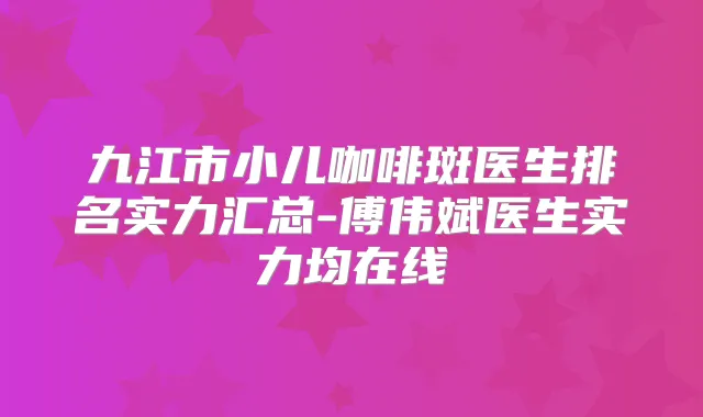 九江市小儿咖啡斑医生排名实力汇总-傅伟斌医生实力均在线