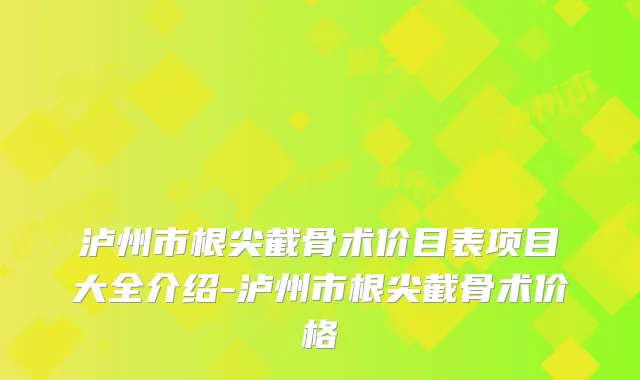 泸州市根尖截骨术价目表项目大全介绍-泸州市根尖截骨术价格
