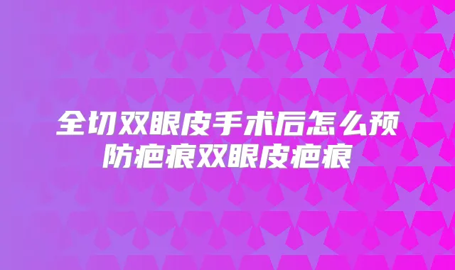 全切双眼皮手术后怎么预防疤痕双眼皮疤痕