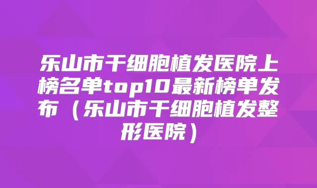 乐山市干细胞植发医院上榜名单top10新榜单发布（乐山市干细胞植发整形医院）