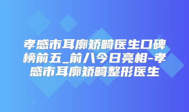 孝感市耳廓矫畸医生口碑榜前五_前八今日亮相-孝感市耳廓矫畸整形医生
