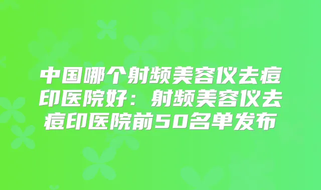 中国哪个射频美容仪去痘印医院好：射频美容仪去痘印医院前50名单发布
