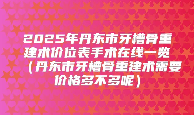 2025年丹东市牙槽骨重建术价位表手术在线一览(丹东市牙槽骨重建术需要价格多不多呢)