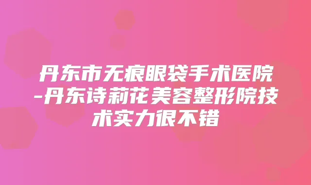 丹东市无痕眼袋手术医院-丹东诗莉花美容整形院技术实力很不错