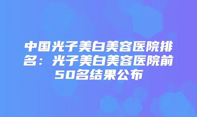 中国光子美白美容医院排名:光子美白美容医院前50名结果公布