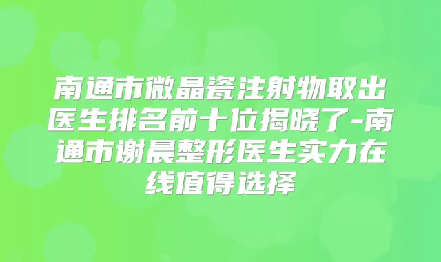 南通市微晶瓷注射物取出医生排名前十位揭晓了-南通市谢晨整形医生实力在线值得选择