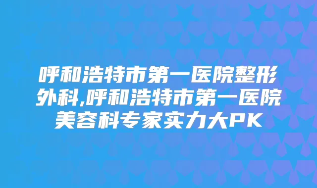 呼和浩特市第一医院整形外科,呼和浩特市第一医院美容科专家实力大PK