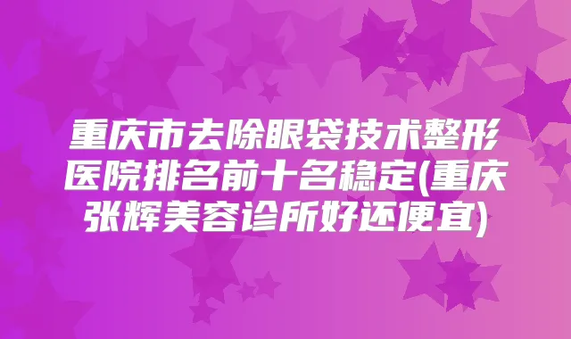 重庆市去除眼袋技术整形医院排名前十名稳定(重庆张辉美容诊所好还便宜)
