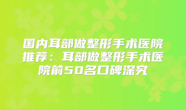 国内耳部做整形手术医院推荐:耳部做整形手术医院前50名口碑深究
