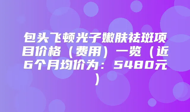 包头飞顿光子嫩肤祛斑项目价格(费用)一览(近6个月均价为:5480元)