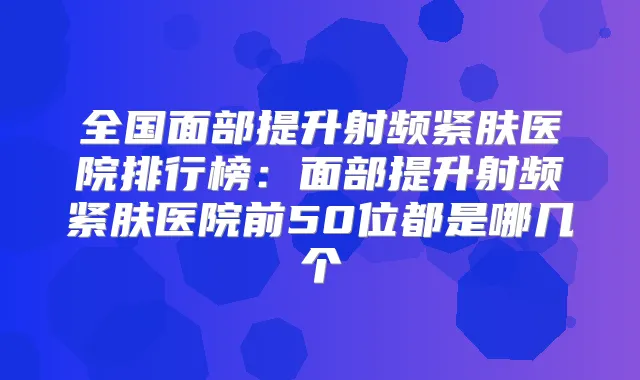 全国面部提升射频紧肤医院排行榜:面部提升射频紧肤医院前50位都是哪几个