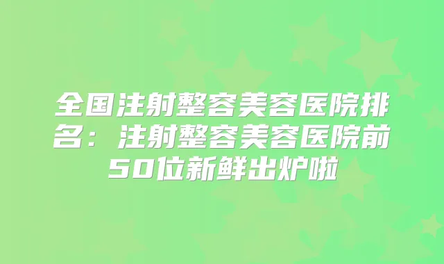 全国注射整容美容医院排名:注射整容美容医院前50位新鲜出炉啦