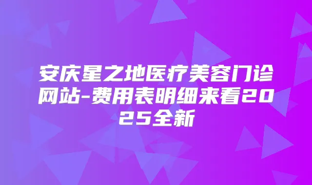安庆星之地医疗美容门诊网站-费用表明细来看2025全新