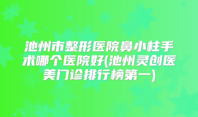 池州市整形医院鼻小柱手术哪个医院好(池州灵创医美门诊排行榜第一)