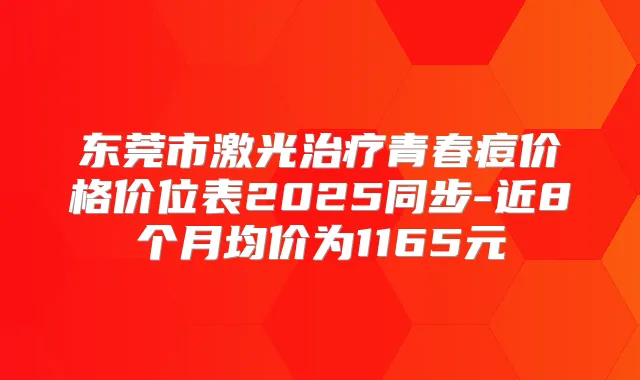 东莞市激光青春痘价格价位表2025同步-近8个月均价为1165元