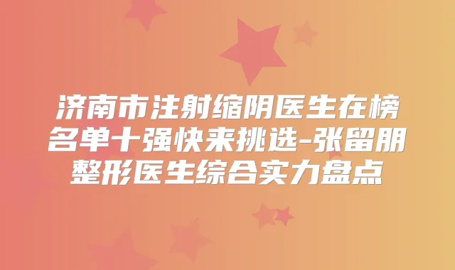 济南市注射缩阴医生在榜名单十强快来挑选-张留朋整形医生综合实力盘点