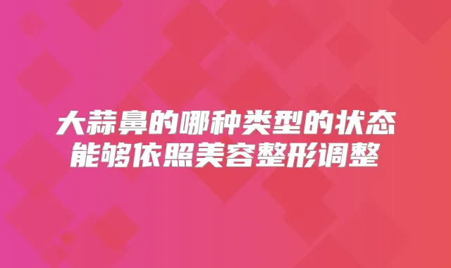 大蒜鼻的哪种类型的状态能够依照美容整形调整