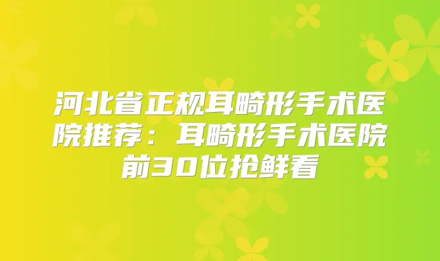 河北省正规耳畸形手术医院推荐：耳畸形手术医院前30位抢鲜看