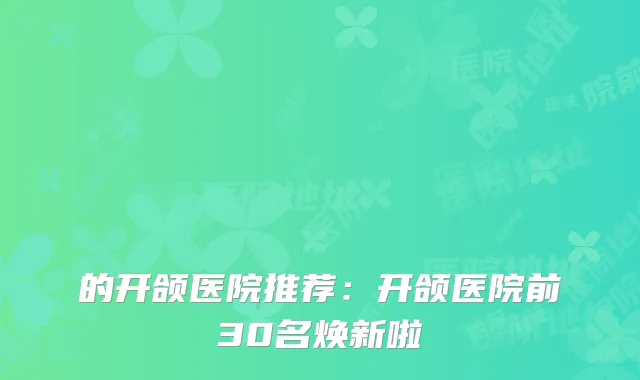 的开颌医院推荐：开颌医院前30名焕新啦