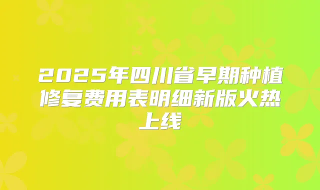 2025年四川省早期种植修复费用表明细新版火热上线