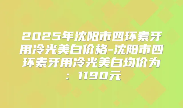 2025年沈阳市四环素牙用冷光美白价格-沈阳市四环素牙用冷光美白均价为：1190元