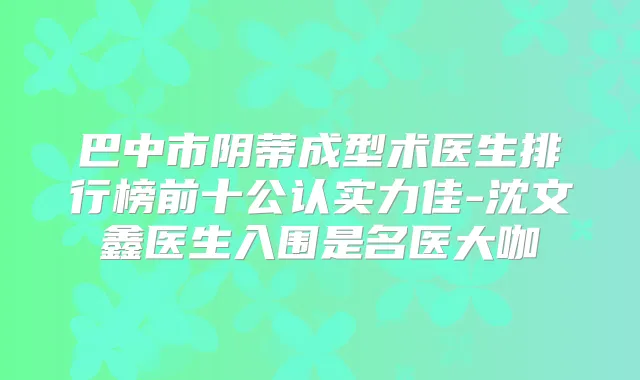 巴中市阴蒂成型术医生排行榜前十公认实力佳-沈文鑫医生入围是名医大咖