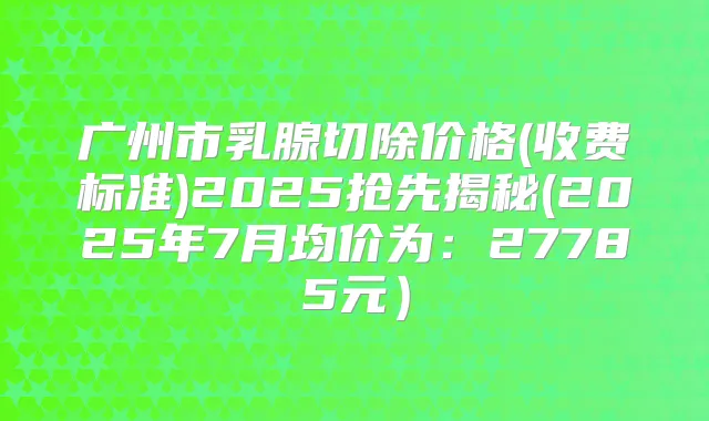 广州市乳腺切除价格(收费标准)2025抢先揭秘(2025年7月均价为：27785元）