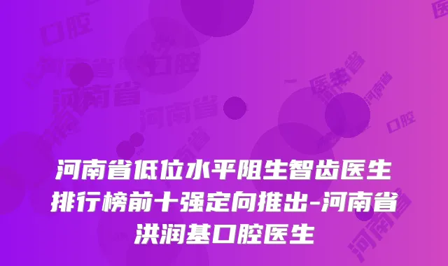 河南省低位水平阻生智齿医生排行榜前十强定向推出-河南省洪润基口腔医生