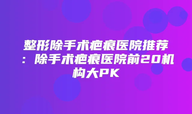 整形除手术疤痕医院推荐:除手术疤痕医院前20机构大PK