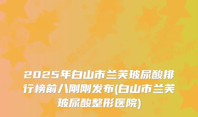 2025年白山市兰芙玻尿酸排行榜前八刚刚发布(白山市兰芙玻尿酸整形医院)