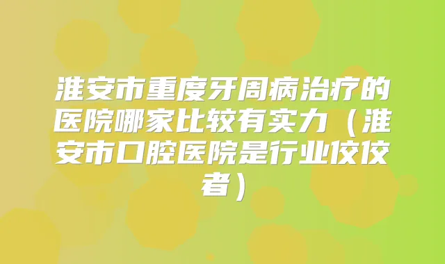 淮安市重度牙周病的医院哪家比较有实力(淮安市口腔医院是行业佼佼者)