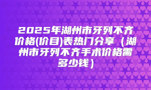 2025年湖州市牙列不齐价格(价目)表热门分享（湖州市牙列不齐手术价格需多少钱）