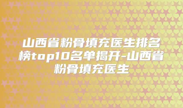 山西省粉骨填充医生排名榜top10名单揭开-山西省粉骨填充医生