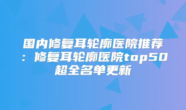 国内修复耳轮廓医院推荐:修复耳轮廓医院top50超全名单更新