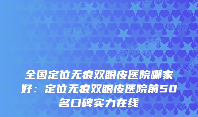 全国定位无痕双眼皮医院哪家好：定位无痕双眼皮医院前50名口碑实力在线