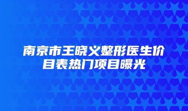 南京市王晓义整形医生价目表热门项目曝光