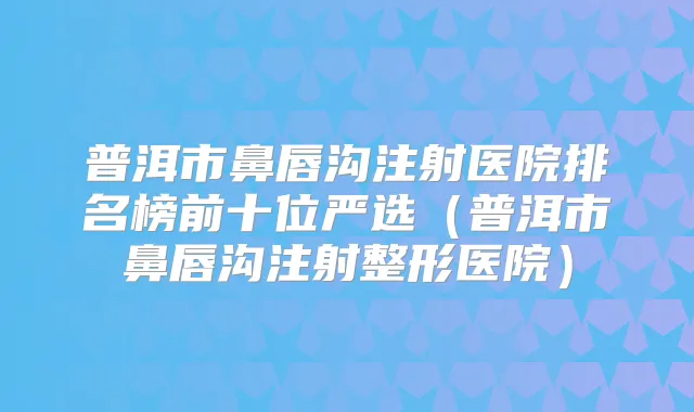 普洱市鼻唇沟注射医院排名榜前十位严选(普洱市鼻唇沟注射整形医院)