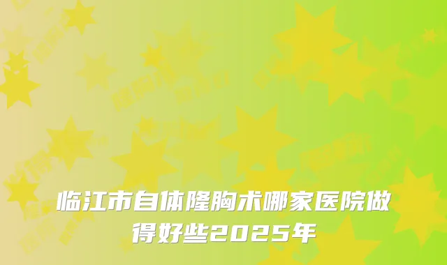 临江市自体隆胸术哪家医院做得好些2025年
