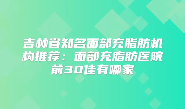吉林省知名面部充脂肪机构推荐:面部充脂肪医院前30佳有哪家