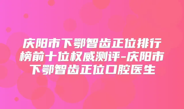 庆阳市下鄂智齿正位排行榜前十位测评-庆阳市下鄂智齿正位口腔医生