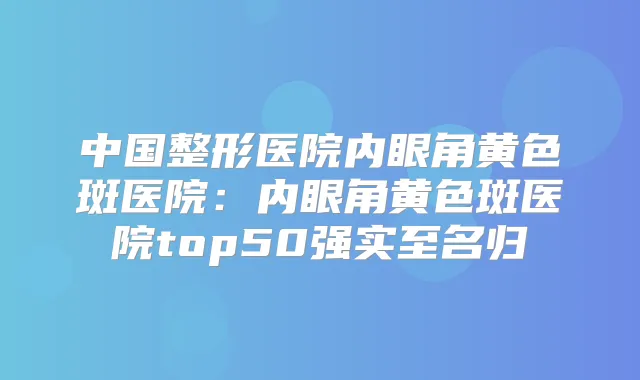 中国整形医院内眼角黄色斑医院：内眼角黄色斑医院top50强实至名归