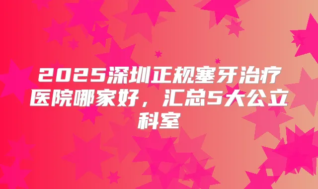 2025深圳正规塞牙医院哪家好，汇总5大公立科室