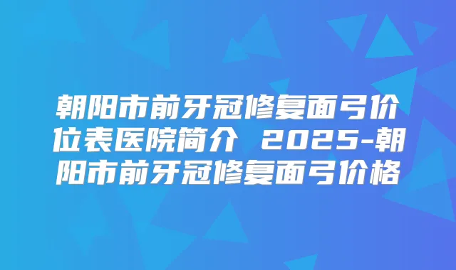 朝阳市前牙冠修复面弓价位表医院简介 2025-朝阳市前牙冠修复面弓价格