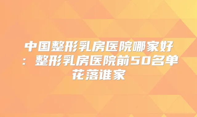 中国整形乳房医院哪家好:整形乳房医院前50名单花落谁家