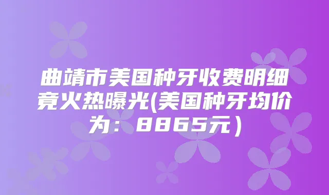 曲靖市美国种牙收费明细竟火热曝光(美国种牙均价为:8865元)