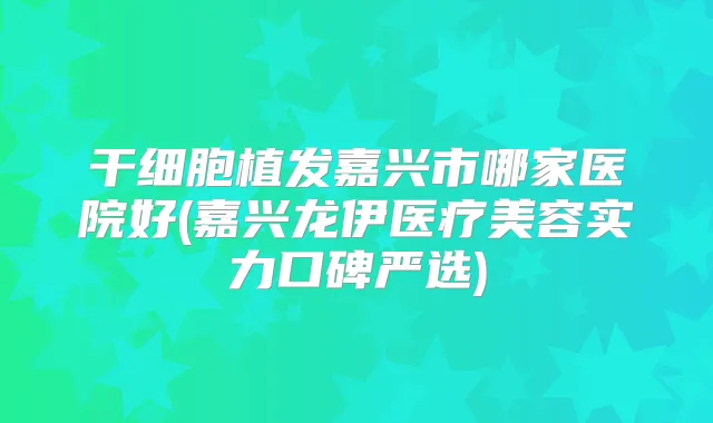 干细胞植发嘉兴市哪家医院好(嘉兴龙伊医疗美容实力口碑严选)