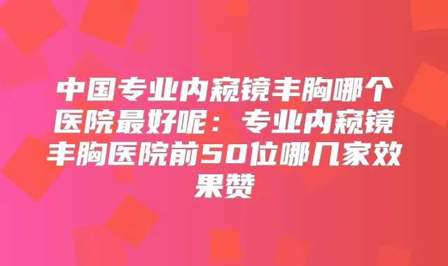 中国专业内窥镜丰胸哪个医院好呢：专业内窥镜丰胸医院前50位哪几家效果赞